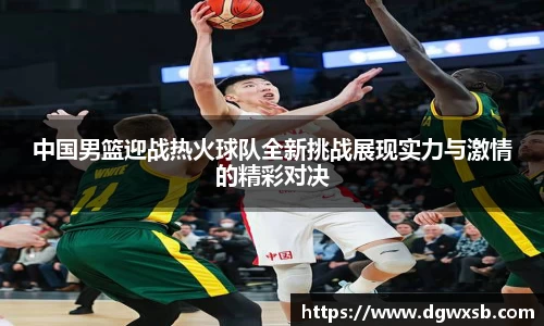 中国男篮迎战热火球队全新挑战展现实力与激情的精彩对决